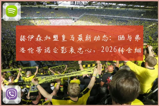 赫伊森加盟皇马最新动态：晒与弗洛伦蒂诺合影表忠心，2026转会细节与球员表态一览