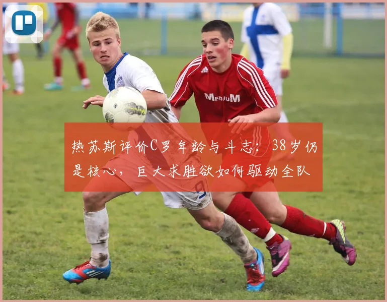 热苏斯评价C罗年龄与斗志：38岁仍是核心，巨大求胜欲如何驱动全队，附老将保持状态方法解析