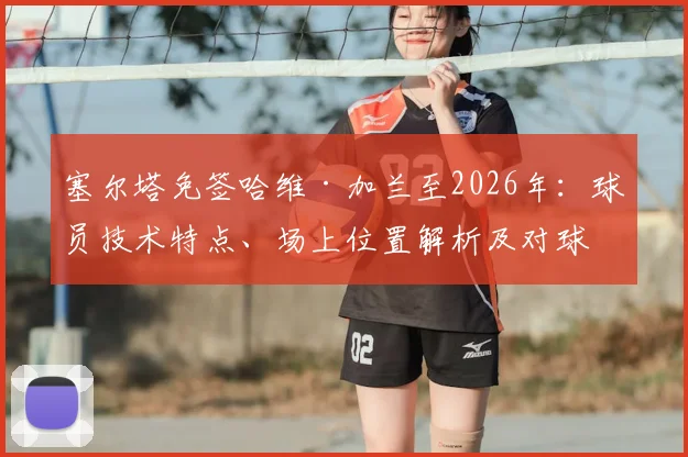 塞尔塔免签哈维·加兰至2026年：球员技术特点、场上位置解析及对球队攻防影响前瞻