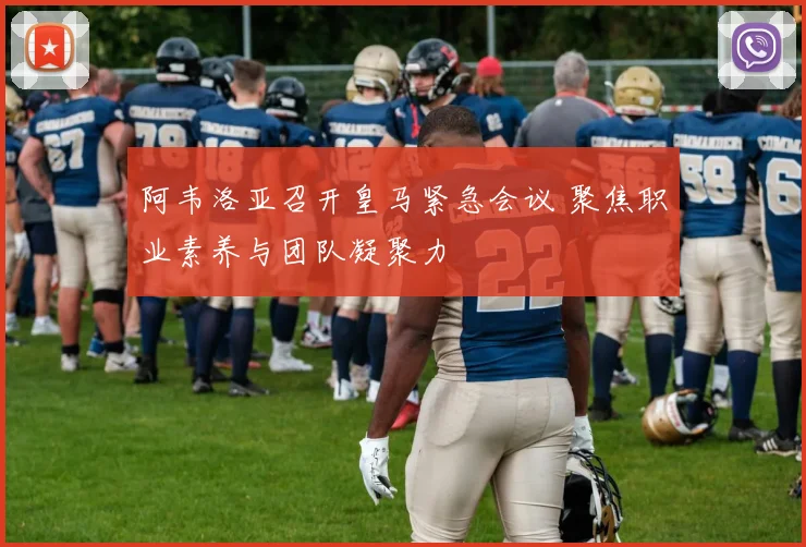 阿韦洛亚召开皇马紧急会议 聚焦职业素养与团队凝聚力
