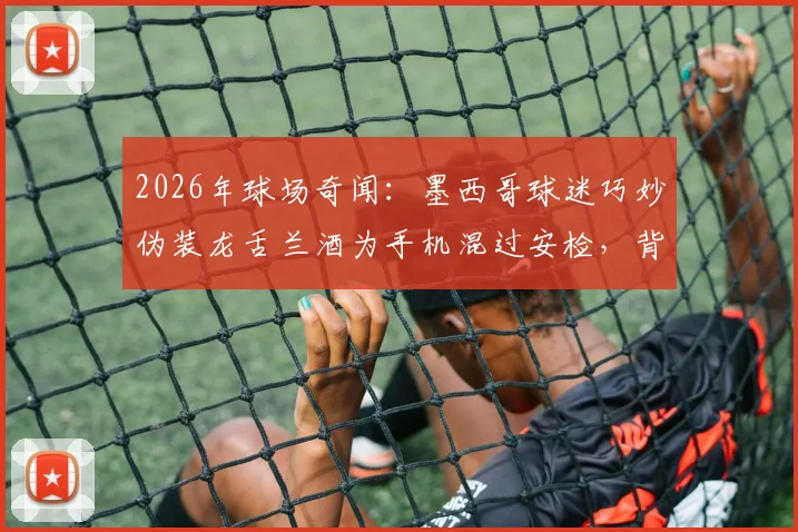2026年球场奇闻:墨西哥球迷巧妙伪装龙舌兰酒为手机混过安检,背后的球场安检漏洞与球迷智慧