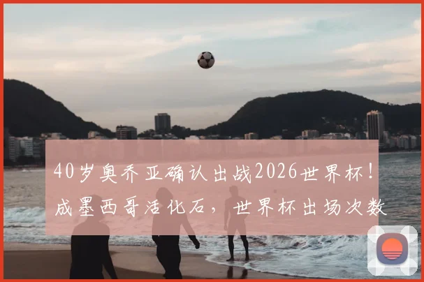 40岁奥乔亚确认出战2026世界杯！成墨西哥活化石，世界杯出场次数追平梅罗纪录