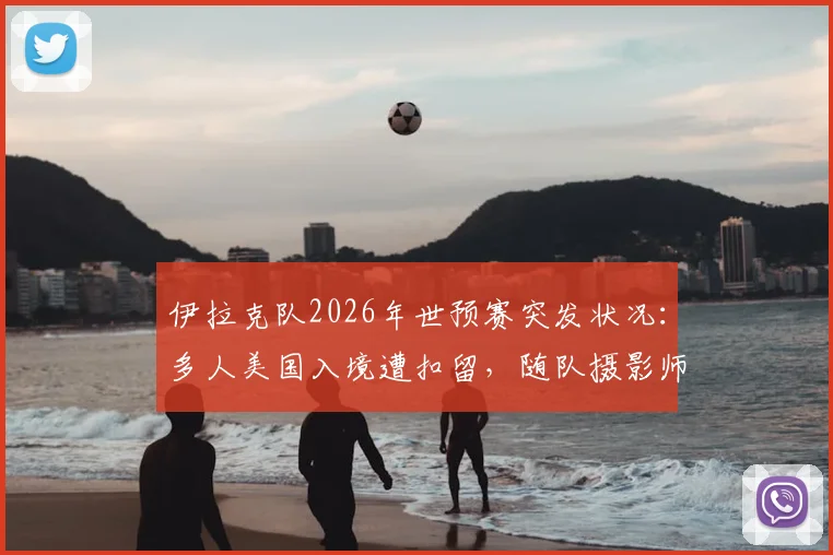 伊拉克队2026年世预赛突发状况:多人美国入境遭扣留,随队摄影师面临遣返最新进展