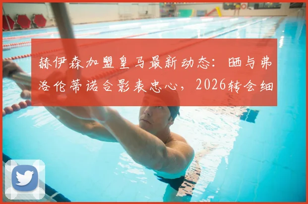 赫伊森加盟皇马最新动态：晒与弗洛伦蒂诺合影表忠心，2026转会细节与球员表态一览