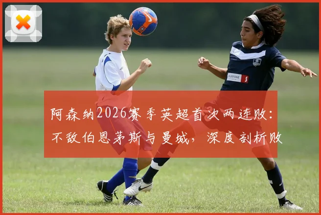 阿森纳2026赛季英超首次两连败：不敌伯恩茅斯与曼城，深度剖析败因、球员状态及争冠形势走向
