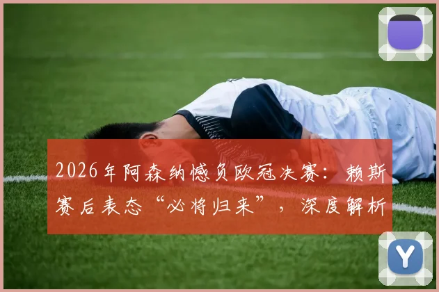2026年阿森纳憾负欧冠决赛:赖斯赛后表态“必将归来”,深度解析枪手失利原因与未来展望