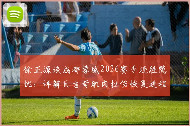 徐正源谈成都蓉城2026赛季连胜隐忧，详解瓦吉奇肌肉拉伤恢复进程