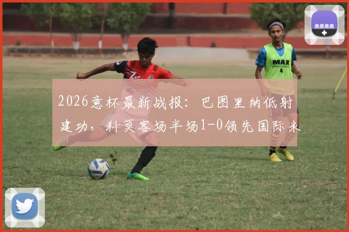 2026意杯最新战报：巴图里纳低射建功，科莫客场半场1-0领先国际米兰，战术解析与赛事看点一览