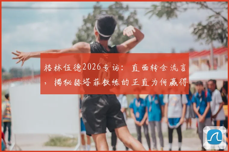 格林伍德2026专访：直面转会流言，揭秘赫塔菲教练的正直为何赢得全队信任