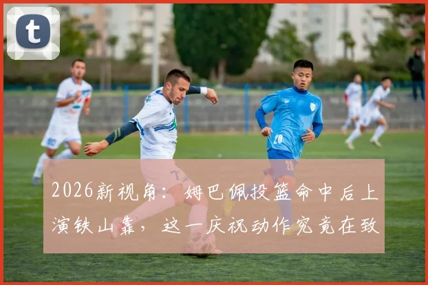 2026新视角：姆巴佩投篮命中后上演铁山靠，这一庆祝动作究竟在致敬谁？深度探究其背后故事