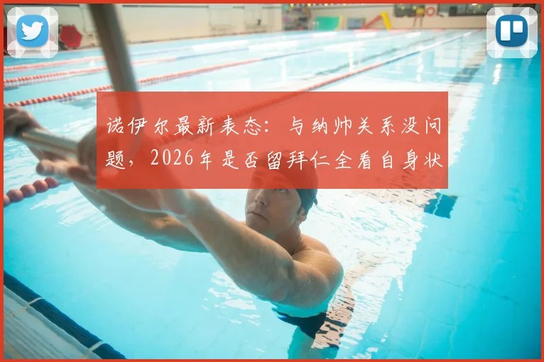 诺伊尔最新表态：与纳帅关系没问题，2026年是否留拜仁全看自身状态，球队未来计划引关注