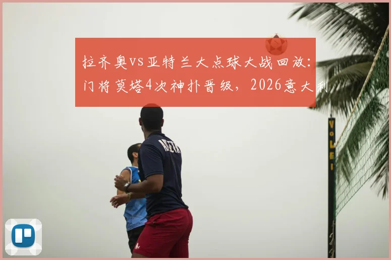 拉齐奥vs亚特兰大点球大战回放：门将莫塔4次神扑晋级，2026意大利杯决赛席位出炉