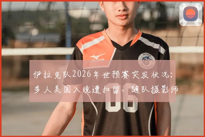 伊拉克队2026年世预赛突发状况：多人美国入境遭扣留，随队摄影师面临遣返最新进展