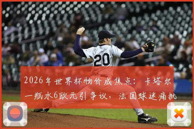 2026年世界杯物价成焦点：卡塔尔一瓶水6欧元引争议，法国球迷痛批离谱消费