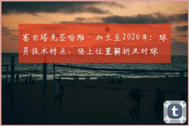 塞尔塔免签哈维·加兰至2026年:球员技术特点、场上位置解析及对球队攻防影响前瞻