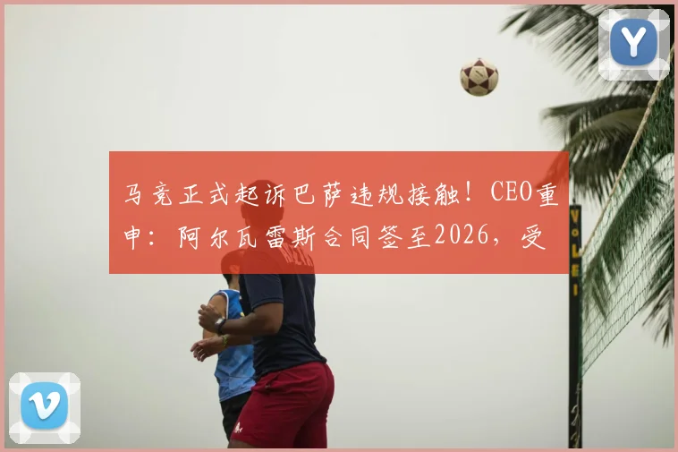 马竞正式起诉巴萨违规接触!CEO重申:阿尔瓦雷斯合同签至2026,受国际足联条例保护