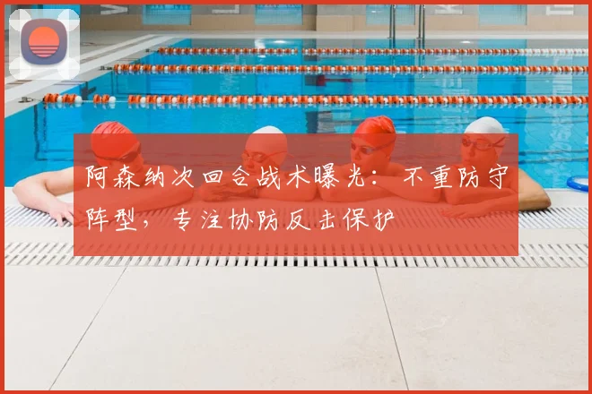 阿森纳次回合战术曝光：不重防守阵型，专注协防反击保护