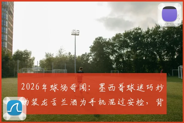 2026年球场奇闻：墨西哥球迷巧妙伪装龙舌兰酒为手机混过安检，背后的球场安检漏洞与球迷智慧