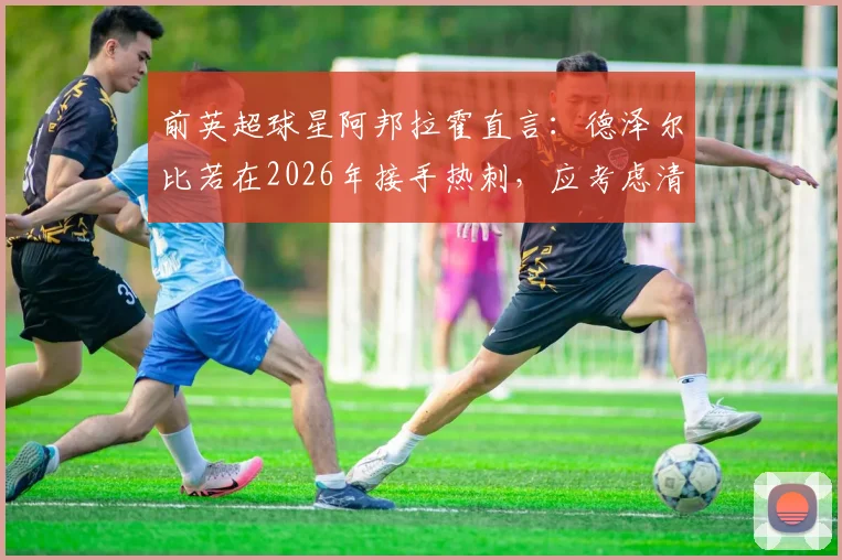 前英超球星阿邦拉霍直言：德泽尔比若在2026年接手热刺，应考虑清洗维卡里奥、罗梅罗等三人