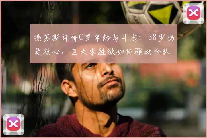 热苏斯评价C罗年龄与斗志：38岁仍是核心，巨大求胜欲如何驱动全队，附老将保持状态方法解析
