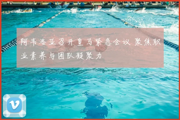 阿韦洛亚召开皇马紧急会议 聚焦职业素养与团队凝聚力