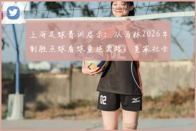 上海足球青训启示:从马林2026年制胜点球看球童逆袭路,皇家社会夺冠背后的坚持故事