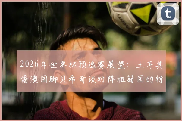 2026年世界杯预选赛展望：土耳其裔澳国脚贝希奇谈对阵祖籍国的特殊情感与心路历程