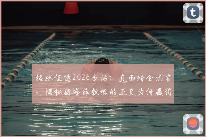 格林伍德2026专访：直面转会流言，揭秘赫塔菲教练的正直为何赢得全队信任